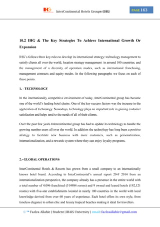 © ™ Fazlea Allahie | Student | IBAIS University | email: fazleaallahie@gmail.com
PAGE 163InterContinental Hotels Group® (IHG)
10.2 IHG & The Key Strategies To Achieve International Growth Or
Expansion
IHG’s follows three key rules to develop its international strategy: technology management to
satisfy clients all over the world; location strategy management in around 100 countries; and
the management of a diversity of operation modes, such as international franchising,
management contracts and equity modes. In the following paragraphs we focus on each of
these points.
1. - TECHNOLOGY
In the internationally competitive environment of today, InterContinental group has become
one of the world’s leading hotel chains. One of the key success factors was the increase in the
application of technology. Nowadays, technology plays an important role in gaining customer
satisfaction and helps tend to the needs of all of their clients.
Over the past few years Intercontinental group has had to update its technology to handle the
growing number users all over the world. In addition the technology has long been a positive
strategy to facilitate new business with more customers, such as personalization,
internationalization, and a rewards system where they can enjoy loyalty programs.
2.- GLOBAL OPERATIONS
InterContinental Hotels & Resorts has grown from a small company to an internationally
known hotel brand. According to InterContinental’s annual report 20-F 2014 from an
internationalization perspective, the company already has a presence in the entire world with
a total number of 4.096 franchised (514984 rooms) and 9 owned and leased hotels (192,121
rooms) with five-star establishments located in nearly 100 countries in the world with local
knowledge derived from over 60 years of experience. Each hotel offers its own style, from
timeless elegance to urban chic and luxury tropical beaches making it ideal for travellers.
 