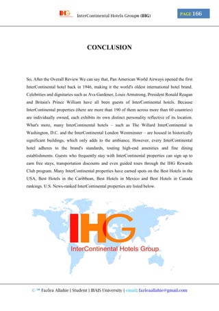 © ™ Fazlea Allahie | Student | IBAIS University | email: fazleaallahie@gmail.com
PAGE 166InterContinental Hotels Group® (IHG)
CONCLUSION
So, After the Overall Review We can say that, Pan American World Airways opened the first
InterContinental hotel back in 1946, making it the world's oldest international hotel brand.
Celebrities and dignitaries such as Ava Gardener, Louis Armstrong, President Ronald Reagan
and Britain's Prince William have all been guests of InterContinental hotels. Because
InterContinental properties (there are more than 190 of them across more than 60 countries)
are individually owned, each exhibits its own distinct personality reflective of its location.
What's more, many InterContinental hotels – such as The Willard InterContinental in
Washington, D.C. and the InterContinental London Westminster – are housed in historically
significant buildings, which only adds to the ambiance. However, every InterContinental
hotel adheres to the brand's standards, touting high-end amenities and fine dining
establishments. Guests who frequently stay with InterContinental properties can sign up to
earn free stays, transportation discounts and even guided tours through the IHG Rewards
Club program. Many InterContinental properties have earned spots on the Best Hotels in the
USA, Best Hotels in the Caribbean, Best Hotels in Mexico and Best Hotels in Canada
rankings. U.S. News-ranked InterContinental properties are listed below.
 