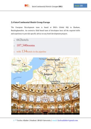 © ™ Fazlea Allahie | Student | IBAIS University | email: fazleaallahie@gmail.com
PAGE 18InterContinental Hotels Group® (IHG)
2.4 InterContinental Hotels Group Europe
The European Development team is based at IHG's Global HQ in Denham,
Buckinghamshire. An extensive field based team of developers have all the required skills
and experience to provide specific advice on any hotel development projects.
 662hotels
 107,340rooms
 with 134hotels in the pipeline
 