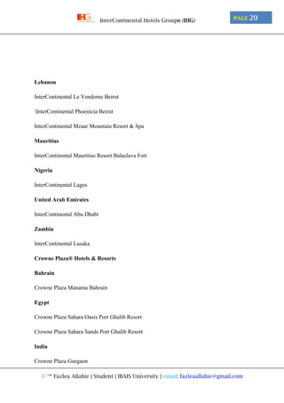 © ™ Fazlea Allahie | Student | IBAIS University | email: fazleaallahie@gmail.com
PAGE 20InterContinental Hotels Group® (IHG)
Lebanon
InterContinental Le Vendome Beirut
InterContinental Phoenicia Beirut
InterContinental Mzaar Mountain Resort & Spa
Mauritius
InterContinental Mauritius Resort Balaclava Fort
Nigeria
InterContinental Lagos
United Arab Emirates
InterContinental Abu Dhabi
Zambia
InterContinental Lusaka
Crowne Plaza® Hotels & Resorts
Bahrain
Crowne Plaza Manama Bahrain
Egypt
Crowne Plaza Sahara Oasis Port Ghalib Resort
Crowne Plaza Sahara Sands Port Ghalib Resort
India
Crowne Plaza Gurgaon
 