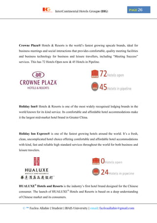 © ™ Fazlea Allahie | Student | IBAIS University | email: fazleaallahie@gmail.com
PAGE 26InterContinental Hotels Group® (IHG)
Crowne Plaza® Hotels & Resorts is the world’s fastest growing upscale brands, ideal for
business meetings and social interactions that provides comfortable, quality meeting facilities
and business technology for business and leisure travellers, including “Meeting Success”
services. This has 72 Hotels Open now & 45 Hotels in Pipeline.
Holiday Inn® Hotels & Resorts is one of the most widely recognised lodging brands in the
world known for its kind service. Its comfortable and affordable hotel accommodations make
it the largest mid-market hotel brand in Greater China.
Holiday Inn Express® is one of the fastest growing hotels around the world. It’s a fresh,
clean, uncomplicated hotel choice offering comfortable and affordable hotel accommodations
with kind, fast and reliable high standard services throughout the world for both business and
leisure travelers.
HUALUXE®
Hotels and Resorts is the industry’s first hotel brand designed for the Chinese
consumer. The launch of HUALUXE®
Hotels and Resorts is based on a deep understanding
of Chinese market and its consumers.
 