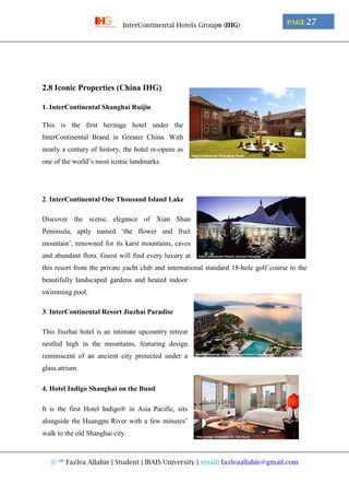 © ™ Fazlea Allahie | Student | IBAIS University | email: fazleaallahie@gmail.com
PAGE 27InterContinental Hotels Group® (IHG)
2.8 Iconic Properties (China IHG)
1. InterContinental Shanghai Ruijin
This is the first heritage hotel under the
InterContinental Brand in Greater China. With
nearly a century of history, the hotel re-opens as
one of the world’s most iconic landmarks.
2. InterContinental One Thousand Island Lake
Discover the scenic elegance of Xian Shan
Peninsula, aptly named ‘the flower and fruit
mountain’, renowned for its karst mountains, caves
and abundant flora. Guest will find every luxury at
this resort from the private yacht club and international standard 18-hole golf course to the
beautifully landscaped gardens and heated indoor
swimming pool.
3. InterContinental Resort Jiuzhai Paradise
This Jiuzhai hotel is an intimate upcountry retreat
nestled high in the mountains, featuring design
reminiscent of an ancient city protected under a
glass atrium.
4. Hotel Indigo Shanghai on the Bund
It is the first Hotel Indigo® in Asia Pacific, sits
alongside the Huangpu River with a few minutes’
walk to the old Shanghai city.
 
