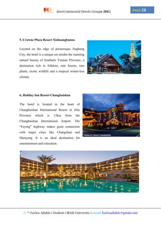 © ™ Fazlea Allahie | Student | IBAIS University | email: fazleaallahie@gmail.com
PAGE 28InterContinental Hotels Group® (IHG)
5. Crowne Plaza Resort Xishuangbanna
Located on the edge of picturesque Jinghong
City, the hotel is a unique set amidst the stunning
natural beauty of Southern Yunnan Province, a
destination rich in folklore, rain forests, rare
plants, exotic wildlife and a tropical winter-less
climate.
6. Holiday Inn Resort Changbaishan
The hotel is located in the heart of
Changbaishan International Resort in Jilin
Province which is 12km from the
Changbaishan International Airport. The
“Fuying” highway makes great connection
with major cities like Changchun and
Shenyang. It is an ideal destination for
entertainment and relaxation.
 