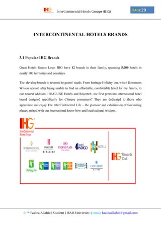 © ™ Fazlea Allahie | Student | IBAIS University | email: fazleaallahie@gmail.com
PAGE 29InterContinental Hotels Group® (IHG)
INTERCONTINENTAL HOTELS BRANDS
3.1 Popular IHG Brands
Great Hotels Guests Love. IHG have 12 brands in their family, spanning 5,000 hotels in
nearly 100 territories and countries.
The develop brands to respond to guests' needs. From heritage Holiday Inn, which Kemmons
Wilson opened after being unable to find an affordable, comfortable hotel for the family, to
our newest addition, HUALUXE Hotels and Resorts®, the first premium international hotel
brand designed specifically for Chinese consumers? They are dedicated to those who
appreciate and enjoy The InterContinental Life – the glamour and exhilaration of fascinating
places, mixed with our international know-how and local cultural wisdom.
 