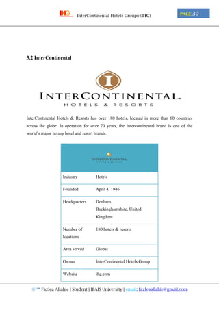 © ™ Fazlea Allahie | Student | IBAIS University | email: fazleaallahie@gmail.com
PAGE 30InterContinental Hotels Group® (IHG)
3.2 InterContinental
InterContinental Hotels & Resorts has over 180 hotels, located in more than 60 countries
across the globe. In operation for over 70 years, the Intercontinental brand is one of the
world’s major luxury hotel and resort brands.
Industry Hotels
Founded April 4, 1946
Headquarters Denham,
Buckinghamshire, United
Kingdom
Number of
locations
180 hotels & resorts
Area served Global
Owner InterContinental Hotels Group
Website ihg.com
 