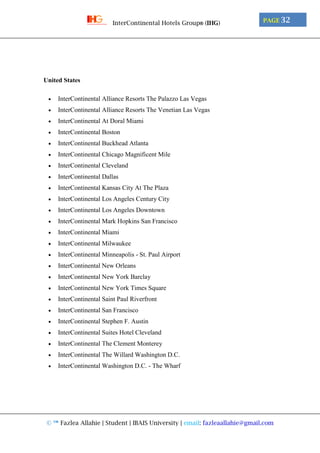 © ™ Fazlea Allahie | Student | IBAIS University | email: fazleaallahie@gmail.com
PAGE 32InterContinental Hotels Group® (IHG)
United States
 InterContinental Alliance Resorts The Palazzo Las Vegas
 InterContinental Alliance Resorts The Venetian Las Vegas
 InterContinental At Doral Miami
 InterContinental Boston
 InterContinental Buckhead Atlanta
 InterContinental Chicago Magnificent Mile
 InterContinental Cleveland
 InterContinental Dallas
 InterContinental Kansas City At The Plaza
 InterContinental Los Angeles Century City
 InterContinental Los Angeles Downtown
 InterContinental Mark Hopkins San Francisco
 InterContinental Miami
 InterContinental Milwaukee
 InterContinental Minneapolis - St. Paul Airport
 InterContinental New Orleans
 InterContinental New York Barclay
 InterContinental New York Times Square
 InterContinental Saint Paul Riverfront
 InterContinental San Francisco
 InterContinental Stephen F. Austin
 InterContinental Suites Hotel Cleveland
 InterContinental The Clement Monterey
 InterContinental The Willard Washington D.C.
 InterContinental Washington D.C. - The Wharf
 