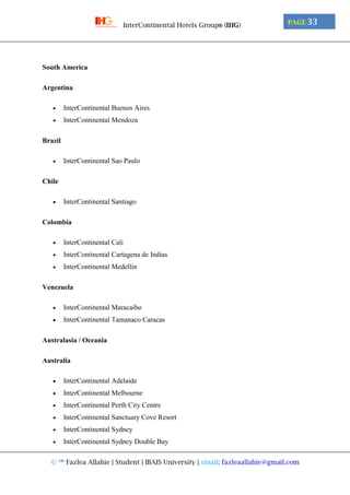 © ™ Fazlea Allahie | Student | IBAIS University | email: fazleaallahie@gmail.com
PAGE 33InterContinental Hotels Group® (IHG)
South America
Argentina
 InterContinental Buenos Aires
 InterContinental Mendoza
Brazil
 InterContinental Sao Paulo
Chile
 InterContinental Santiago
Colombia
 InterContinental Cali
 InterContinental Cartagena de Indias
 InterContinental Medellin
Venezuela
 InterContinental Maracaibo
 InterContinental Tamanaco Caracas
Australasia / Oceania
Australia
 InterContinental Adelaide
 InterContinental Melbourne
 InterContinental Perth City Centre
 InterContinental Sanctuary Cove Resort
 InterContinental Sydney
 InterContinental Sydney Double Bay
 