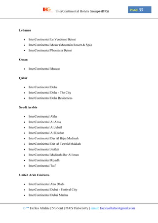 © ™ Fazlea Allahie | Student | IBAIS University | email: fazleaallahie@gmail.com
PAGE 35InterContinental Hotels Group® (IHG)
Lebanon
 InterContinental Le Vendome Beirut
 InterContinental Mzaar (Mountain Resort & Spa)
 InterContinental Phoenicia Beirut
Oman
 InterContinental Muscat
Qatar
 InterContinental Doha
 InterContinental Doha - The City
 InterContinental Doha Residences
Saudi Arabia
 InterContinental Abha
 InterContinental Al Ahsa
 InterContinental Al Jubail
 InterContinental Al Khobar
 InterContinental Dar Al Hijra Madinah
 InterContinental Dar Al Tawhid Makkah
 InterContinental Jeddah
 InterContinental Madinah-Dar Al Iman
 InterContinental Riyadh
 InterContinental Taif
United Arab Emirates
 InterContinental Abu Dhabi
 InterContinental Dubai - Festival City
 InterContinental Dubai Marina
 