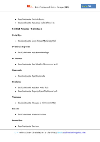 © ™ Fazlea Allahie | Student | IBAIS University | email: fazleaallahie@gmail.com
PAGE 36InterContinental Hotels Group® (IHG)
 InterContinental Fujairah Resort
 InterContinental Residence Suites Dubai F.C.
Central-America / Caribbean
Costa Rica
 InterContinental Costa Rica at Multiplaza Mall
Dominican Republic
 InterContinental Real Santo Domingo
El Salvador
 InterContinental San Salvador-Metrocentro Mall
Guatemala
 InterContinental Real Guatemala
Honduras
 InterContinental Real San Pedro Sula
 InterContinental Tegucigalpa at Multiplaza Mall
Nicaragua
 InterContinental Managua at Metrocentro Mall
Panama
 InterContinental Miramar Panama
Puerto Rico
 InterContinental San Juan
 