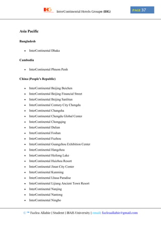 © ™ Fazlea Allahie | Student | IBAIS University | email: fazleaallahie@gmail.com
PAGE 37InterContinental Hotels Group® (IHG)
Asia Pacific
Bangladesh
 InterContinental Dhaka
Cambodia
 InterContinental Phnom Penh
China (People's Republic)
 InterContinental Beijing Beichen
 InterContinental Beijing Financial Street
 InterContinental Beijing Sanlitun
 InterContinental Century City Chengdu
 InterContinental Changsha
 InterContinental Chengdu Global Center
 InterContinental Chongqing
 InterContinental Dalian
 InterContinental Foshan
 InterContinental Fuzhou
 InterContinental Guangzhou Exhibition Center
 InterContinental Hangzhou
 InterContinental Heilong Lake
 InterContinental Huizhou Resort
 InterContinental Jinan City Center
 InterContinental Kunming
 InterContinental Lhasa Paradise
 InterContinental Lijiang Ancient Town Resort
 InterContinental Nanjing
 InterContinental Nantong
 InterContinental Ningbo
 
