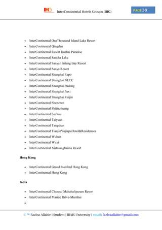 © ™ Fazlea Allahie | Student | IBAIS University | email: fazleaallahie@gmail.com
PAGE 38InterContinental Hotels Group® (IHG)
 InterContinental OneThousand Island Lake Resort
 InterContinental Qingdao
 InterContinental Resort Jiuzhai Paradise
 InterContinental Sancha Lake
 InterContinental Sanya Haitang Bay Resort
 InterContinental Sanya Resort
 InterContinental Shanghai Expo
 InterContinental Shanghai NECC
 InterContinental Shanghai Pudong
 InterContinental Shanghai Puxi
 InterContinental Shanghai Ruijin
 InterContinental Shenzhen
 InterContinental Shijiazhuang
 InterContinental Suzhou
 InterContinental Taiyuan
 InterContinental Tangshan
 InterContinental TianjinYujiapuHotel&Residences
 InterContinental Wuhan
 InterContinental Wuxi
 InterContinental Xishuangbanna Resort
Hong Kong
 InterContinental Grand Stanford Hong Kong
 InterContinental Hong Kong
India
 InterContinental Chennai Mahabalipuram Resort
 InterContinental Marine Drive-Mumbai

 