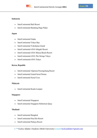 © ™ Fazlea Allahie | Student | IBAIS University | email: fazleaallahie@gmail.com
PAGE 39InterContinental Hotels Group® (IHG)
Indonesia
 InterContinental Bali Resort
 InterContinental Bandung Dago Pakar
Japan
 InterContinental Osaka
 InterContinental Tokyo Bay
 InterContinental Yokohama Grand
 InterContinental-ANA Ishigaki Resort
 InterContinental-ANA Manza Beach Resort
 InterContinental-ANA The Strings Tokyo
 InterContinental-ANA Tokyo
Korea, Republic
 InterContinental Alpensia Pyeongchang Resort
 InterContinental Grand Seoul Parnas
 InterContinental Seoul Coex
Malaysia
 InterContinental Kuala Lumpur
Singapore
 InterContinental Singapore
 InterContinental Singapore Robertson Quay
Thailand
 InterContinental Bangkok
 InterContinental Hua Hin Resort
 InterContinental Pattaya Resort
 