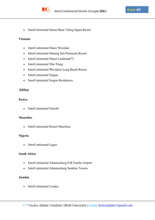© ™ Fazlea Allahie | Student | IBAIS University | email: fazleaallahie@gmail.com
PAGE 40InterContinental Hotels Group® (IHG)
 InterContinental Samui Baan Taling Ngam Resort
Vietnam
 InterContinental Hanoi Westlake
 InterContinental Danang Sun Peninsula Resort
 InterContinental Hanoi Landmark72
 InterContinental Nha Trang
 InterContinental Phu Quoc Long Beach Resort
 InterContinental Saigon
 InterContinental Saigon Residences
Africa
Kenya
 InterContinental Nairobi
Mauritius
 InterContinental Resort Mauritius
Nigeria
 InterContinental Lagos
South Africa
 InterContinental Johannesburg O.R.Tambo Airport
 InterContinental Johannesburg Sandton Towers
Zambia
 InterContinental Lusaka
 