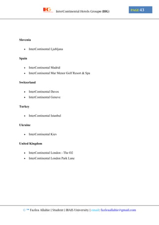© ™ Fazlea Allahie | Student | IBAIS University | email: fazleaallahie@gmail.com
PAGE 43InterContinental Hotels Group® (IHG)
Slovenia
 InterContinental Ljubljana
Spain
 InterContinental Madrid
 InterContinental Mar Menor Golf Resort & Spa
Switzerland
 InterContinental Davos
 InterContinental Geneve
Turkey
 InterContinental Istanbul
Ukraine
 InterContinental Kiev
United Kingdom
 InterContinental London - The O2
 InterContinental London Park Lane
 