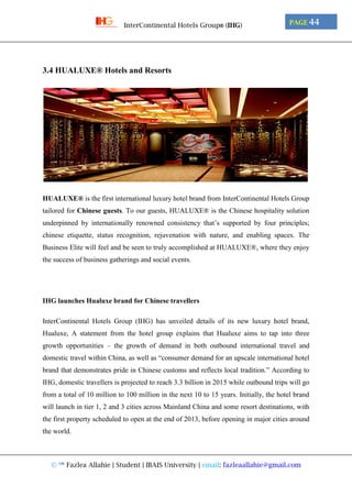 © ™ Fazlea Allahie | Student | IBAIS University | email: fazleaallahie@gmail.com
PAGE 44InterContinental Hotels Group® (IHG)
3.4 HUALUXE® Hotels and Resorts
HUALUXE® is the first international luxury hotel brand from InterContinental Hotels Group
tailored for Chinese guests. To our guests, HUALUXE® is the Chinese hospitality solution
underpinned by internationally renowned consistency that’s supported by four principles;
chinese etiquette, status recognition, rejuvenation with nature, and enabling spaces. The
Business Elite will feel and be seen to truly accomplished at HUALUXE®, where they enjoy
the success of business gatherings and social events.
IHG launches Hualuxe brand for Chinese travellers
InterContinental Hotels Group (IHG) has unveiled details of its new luxury hotel brand,
Hualuxe, A statement from the hotel group explains that Hualuxe aims to tap into three
growth opportunities – the growth of demand in both outbound international travel and
domestic travel within China, as well as “consumer demand for an upscale international hotel
brand that demonstrates pride in Chinese customs and reflects local tradition.” According to
IHG, domestic travellers is projected to reach 3.3 billion in 2015 while outbound trips will go
from a total of 10 million to 100 million in the next 10 to 15 years. Initially, the hotel brand
will launch in tier 1, 2 and 3 cities across Mainland China and some resort destinations, with
the first property scheduled to open at the end of 2013, before opening in major cities around
the world.
 