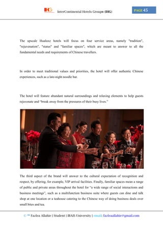 © ™ Fazlea Allahie | Student | IBAIS University | email: fazleaallahie@gmail.com
PAGE 45InterContinental Hotels Group® (IHG)
The upscale Hualuxe hotels will focus on four service areas, namely "tradition",
"rejuvenation", "status" and "familiar spaces", which are meant to answer to all the
fundamental needs and requirements of Chinese travellers.
In order to meet traditional values and priorities, the hotel will offer authentic Chinese
experiences, such as a late-night noodle bar.
The hotel will feature abundant natural surroundings and relaxing elements to help guests
rejuvenate and “break away from the pressures of their busy lives.”
The third aspect of the brand will answer to the cultural expectation of recognition and
respect, by offering, for example, VIP arrival facilities. Finally, familiar spaces mean a range
of public and private areas throughout the hotel for “a wide range of social interactions and
business meetings”, such as a multifunction business suite where guests can dine and talk
shop at one location or a teahouse catering to the Chinese way of doing business deals over
small bites and tea.
 