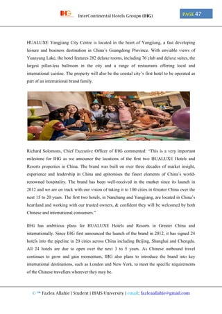 © ™ Fazlea Allahie | Student | IBAIS University | email: fazleaallahie@gmail.com
PAGE 47InterContinental Hotels Group® (IHG)
HUALUXE Yangjiang City Centre is located in the heart of Yangjiang, a fast developing
leisure and business destination in China’s Guangdong Province. With enviable views of
Yuanyang Lake, the hotel features 282 deluxe rooms, including 76 club and deluxe suites, the
largest pillar-less ballroom in the city and a range of restaurants offering local and
international cuisine. The property will also be the coastal city’s first hotel to be operated as
part of an international brand family.
Richard Solomons, Chief Executive Officer of IHG commented: “This is a very important
milestone for IHG as we announce the locations of the first two HUALUXE Hotels and
Resorts properties in China. The brand was built on over three decades of market insight,
experience and leadership in China and epitomises the finest elements of China’s world-
renowned hospitality. The brand has been well-received in the market since its launch in
2012 and we are on track with our vision of taking it to 100 cities in Greater China over the
next 15 to 20 years. The first two hotels, in Nanchang and Yangjiang, are located in China’s
heartland and working with our trusted owners, & confident they will be welcomed by both
Chinese and international consumers.”
IHG has ambitious plans for HUALUXE Hotels and Resorts in Greater China and
internationally. Since IHG first announced the launch of the brand in 2012, it has signed 24
hotels into the pipeline in 20 cities across China including Beijing, Shanghai and Chengdu.
All 24 hotels are due to open over the next 3 to 5 years. As Chinese outbound travel
continues to grow and gain momentum, IHG also plans to introduce the brand into key
international destinations, such as London and New York, to meet the specific requirements
of the Chinese travellers wherever they may be.
 