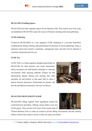 © ™ Fazlea Allahie | Student | IBAIS University | email: fazleaallahie@gmail.com
PAGE 49InterContinental Hotels Group® (IHG)
HUALUXE® Enabling Spaces
HUALUXE® provides signature spaces for the Business Elite. Feel, and be seen to be, truly
accomplished at HUALUXE; enjoy the success of business meetings and social gatherings.
LUXE Gathering
Created by HUALUXE® as a true signature; LUXE Gathering is a one-stop destination
combining fine dining, meeting, and entertainment for business or private gatherings. Enjoy a
premium end-to-end exclusive experience. management team and chef will be pleased to
customise experiences just for you.
LUXE Tea
LUXE Tea® is a brand signature designed specifically by
HUALUXE for both business and social interactions,
where our guests can hold business meetings in a discreet
environment while enjoying authentic Chinese tea that
demonstrates dignity. During your meeting, they offer
speciality tea and pastries so that guest able to enjoy a
perfect business discussion. Professional tea masters will
provide splendid tea ceremonies with new tea flavors.
HUALUXE® RESTAURANT & BAR
HUALUXE® brings together fresh ingredients around the
world and local specialties, offering various dishes every day
for the guests. They are also well aware of the social needs of
Chinese Business Elite to create an exclusive private dining environment, and the catering
butlers will provide exclusive service so that can enjoy your dinner.
 