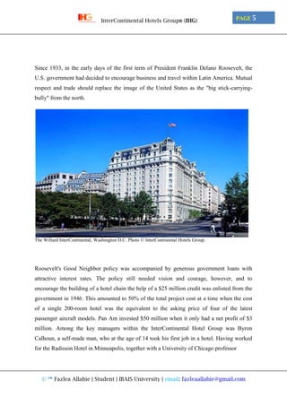 © ™ Fazlea Allahie | Student | IBAIS University | email: fazleaallahie@gmail.com
PAGE 5InterContinental Hotels Group® (IHG)
Since 1933, in the early days of the first term of President Franklin Delano Roosevelt, the
U.S. government had decided to encourage business and travel within Latin America. Mutual
respect and trade should replace the image of the United States as the "big stick-carrying-
bully" from the north.
The Willard InterContinental, Washington D.C. Photo © InterContinental Hotels Group.
Roosevelt's Good Neighbor policy was accompanied by generous government loans with
attractive interest rates. The policy still needed vision and courage, however, and to
encourage the building of a hotel chain the help of a $25 million credit was enlisted from the
government in 1946. This amounted to 50% of the total project cost at a time when the cost
of a single 200-room hotel was the equivalent to the asking price of four of the latest
passenger aircraft models. Pan Am invested $50 million when it only had a net profit of $3
million. Among the key managers within the InterContinental Hotel Group was Byron
Calhoun, a self-made man, who at the age of 14 took his first job in a hotel. Having worked
for the Radisson Hotel in Minneapolis, together with a University of Chicago professor
 