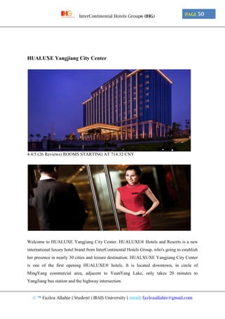 © ™ Fazlea Allahie | Student | IBAIS University | email: fazleaallahie@gmail.com
PAGE 50InterContinental Hotels Group® (IHG)
HUALUXE Yangjiang City Center
4.4/5 (26 Reviews) ROOMS STARTING AT 714.32 CNY
Welcome to HUALUXE Yangjiang City Center. HUALUXE® Hotels and Resorts is a new
international luxury hotel brand from InterContinental Hotels Group, who's going to establish
her presence in nearly 30 cities and leisure destination. HUALXUXE Yangjiang City Center
is one of the first opening HUALUXE® hotels. It is located downtown, in circle of
MingYang commercial area, adjacent to YuanYang Lake, only takes 20 minutes to
YangJiang bus station and the highway intersection.
 