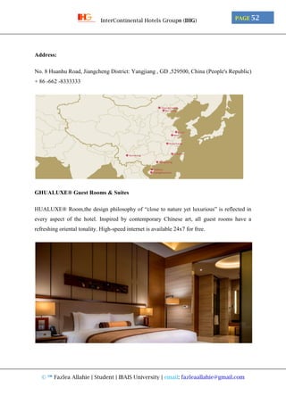 © ™ Fazlea Allahie | Student | IBAIS University | email: fazleaallahie@gmail.com
PAGE 52InterContinental Hotels Group® (IHG)
Address:
No. 8 Huanhu Road, Jiangcheng District: Yangjiang , GD ,529500, China (People's Republic)
+ 86 -662 -8333333
GHUALUXE® Guest Rooms & Suites
HUALUXE® Room,the design philosophy of “close to nature yet luxurious” is reflected in
every aspect of the hotel. Inspired by contemporary Chinese art, all guest rooms have a
refreshing oriental tonality. High-speed internet is available 24x7 for free.
 