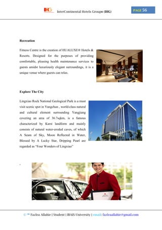 © ™ Fazlea Allahie | Student | IBAIS University | email: fazleaallahie@gmail.com
PAGE 56InterContinental Hotels Group® (IHG)
Recreation
Fitness Centre is the creation of HUALUXE® Hotels &
Resorts. Designed for the purposes of providing
comfortable, pleasing health maintenance services to
guests amidst luxuriously elegant surroundings, it is a
unique venue where guests can relax.
Explore The City
Lingxiao Rock National Geological Park is a must
visit scenic spot in Yangchun , world-class natural
and cultural element surrounding Yangjiang
covering an area of 36.7sqkm, is a famous
characterized by Karst landform and mainly
consists of natural water-eroded caves, of which
A Seam of Sky, Moon Reflected in Water,
Blessed by A Lucky Star, Dripping Pearl are
regarded as “Four Wonders of Lingxiao”
‘
 