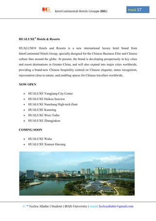 © ™ Fazlea Allahie | Student | IBAIS University | email: fazleaallahie@gmail.com
PAGE 57InterContinental Hotels Group® (IHG)
HUALUXE®
Hotels & Resorts
HUALUXE® Hotels and Resorts is a new international luxury hotel brand from
InterContinental Hotels Group, specially designed for the Chinese Business Elite and Chinese
culture fans around the globe. At present, the brand is developing prosperously in key cities
and resort destinations in Greater China, and will also expand into major cities worldwide,
providing a brand-new Chinese hospitality centred on Chinese etiquette, status recognition,
rejuvenation close to nature, and enabling spaces for Chinese travellers worldwide.
NOW OPEN
 HUALUXE Yangjiang City Center
 HUALUXE Haikou Seaview
 HUALUXE Nanchang High-tech Zone
 HUALUXE Kunming
 HUALUXE Wuxi Taihu
 HUALUXE Zhangjiakou
COMING SOON
 HUALUXE Wuhu
 HUALUXE Xiamen Haicang
 