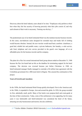 © ™ Fazlea Allahie | Student | IBAIS University | email: fazleaallahie@gmail.com
PAGE 6InterContinental Hotels Group® (IHG)
Discovery about the hotel industry years ahead of its time: "Employees only perform at their
best when they feel the security of knowing precisely what their jobs consist of, and why
each element of their work is necessary. Training was the key..."
The predominant user of an InterContinental Hotel was the medium-income business traveler.
In this sense, one-bedroom suites designed for extended stays and trunks full of clothing
would become obsolete. Instead, the new traveler would need basic comforts: cleanliness, a
good bed, reliable hot and potable water, a private bathroom, fast laundry, a valet service,
safe food, telephone and wire service provided in the guest's own language, all at an
affordable price for the business traveler and his company.
The plans for a Pan Am owned international hotel group almost ended on December 31, 1948
because the Pan Am board had set this as the deadline for terminating support for the hotel
company. The decision was reversed because just before Christmas in 1948, an
InterContinental manager finally managed to conclude a $4 million loan agreement with the
Colombian government for a 400-room hotel in Bogota. This ensured the continuation of the
project.
Years of Growth and Anecdotes
In the 1950s, the InterContinental Hotel Group quickly developed. First in the Americas and,
in the 1960s, it expanded to Europe, Asia and around the globe. In 1954, the group recorded
its first, admittedly small, profit. Many of the hotels were purpose-built and avant-garde at
the time of their construction. Today, some of the architecture is less appealing, but for many
years it was fashionable and InterContinental was considered the hotel of the future,
attracting not only businessmen and tourists, but also celebrities.
 