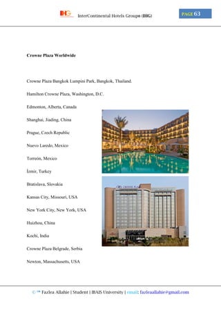 © ™ Fazlea Allahie | Student | IBAIS University | email: fazleaallahie@gmail.com
PAGE 63InterContinental Hotels Group® (IHG)
Crowne Plaza Worldwide
Crowne Plaza Bangkok Lumpini Park, Bangkok, Thailand.
Hamilton Crowne Plaza, Washington, D.C.
Edmonton, Alberta, Canada
Shanghai, Jiading, China
Prague, Czech Republic
Nuevo Laredo, Mexico
Torreón, Mexico
İzmir, Turkey
Bratislava, Slovakia
Kansas City, Missouri, USA
New York City, New York, USA
Huizhou, China
Kochi, India
Crowne Plaza Belgrade, Serbia
Newton, Massachusetts, USA
 