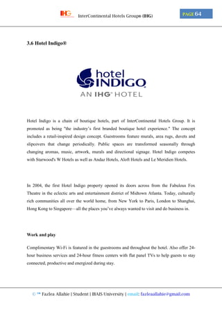 © ™ Fazlea Allahie | Student | IBAIS University | email: fazleaallahie@gmail.com
PAGE 64InterContinental Hotels Group® (IHG)
3.6 Hotel Indigo®
Hotel Indigo is a chain of boutique hotels, part of InterContinental Hotels Group. It is
promoted as being "the industry’s first branded boutique hotel experience." The concept
includes a retail-inspired design concept. Guestrooms feature murals, area rugs, duvets and
slipcovers that change periodically. Public spaces are transformed seasonally through
changing aromas, music, artwork, murals and directional signage. Hotel Indigo competes
with Starwood's W Hotels as well as Andaz Hotels, Aloft Hotels and Le Meridien Hotels.
In 2004, the first Hotel Indigo property opened its doors across from the Fabulous Fox
Theatre in the eclectic arts and entertainment district of Midtown Atlanta. Today, culturally
rich communities all over the world home, from New York to Paris, London to Shanghai,
Hong Kong to Singapore—all the places you’ve always wanted to visit and do business in.
Work and play
Complimentary Wi-Fi is featured in the guestrooms and throughout the hotel. Also offer 24-
hour business services and 24-hour fitness centers with flat panel TVs to help guests to stay
connected, productive and energized during stay.
 