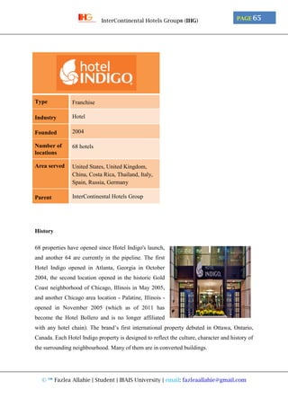 © ™ Fazlea Allahie | Student | IBAIS University | email: fazleaallahie@gmail.com
PAGE 65InterContinental Hotels Group® (IHG)
Type Franchise
Industry Hotel
Founded 2004
Number of
locations
68 hotels
Area served United States, United Kingdom,
China, Costa Rica, Thailand, Italy,
Spain, Russia, Germany
Parent InterContinental Hotels Group
History
68 properties have opened since Hotel Indigo's launch,
and another 64 are currently in the pipeline. The first
Hotel Indigo opened in Atlanta, Georgia in October
2004, the second location opened in the historic Gold
Coast neighborhood of Chicago, Illinois in May 2005,
and another Chicago area location - Palatine, Illinois -
opened in November 2005 (which as of 2011 has
become the Hotel Bollero and is no longer affiliated
with any hotel chain). The brand’s first international property debuted in Ottawa, Ontario,
Canada. Each Hotel Indigo property is designed to reflect the culture, character and history of
the surrounding neighbourhood. Many of them are in converted buildings.
 