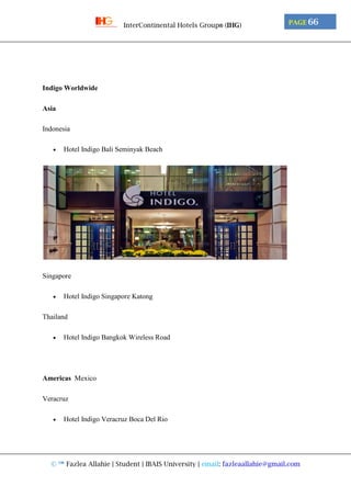 © ™ Fazlea Allahie | Student | IBAIS University | email: fazleaallahie@gmail.com
PAGE 66InterContinental Hotels Group® (IHG)
Indigo Worldwide
Asia
Indonesia
 Hotel Indigo Bali Seminyak Beach
Singapore
 Hotel Indigo Singapore Katong
Thailand
 Hotel Indigo Bangkok Wireless Road
Americas Mexico
Veracruz
 Hotel Indigo Veracruz Boca Del Rio
 