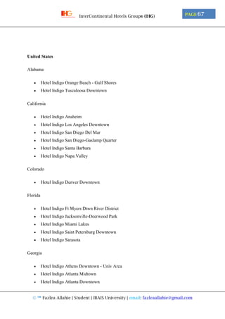 © ™ Fazlea Allahie | Student | IBAIS University | email: fazleaallahie@gmail.com
PAGE 67InterContinental Hotels Group® (IHG)
United States
Alabama
 Hotel Indigo Orange Beach - Gulf Shores
 Hotel Indigo Tuscaloosa Downtown
California
 Hotel Indigo Anaheim
 Hotel Indigo Los Angeles Downtown
 Hotel Indigo San Diego Del Mar
 Hotel Indigo San Diego-Gaslamp Quarter
 Hotel Indigo Santa Barbara
 Hotel Indigo Napa Valley
Colorado
 Hotel Indigo Denver Downtown
Florida
 Hotel Indigo Ft Myers Dtwn River District
 Hotel Indigo Jacksonville-Deerwood Park
 Hotel Indigo Miami Lakes
 Hotel Indigo Saint Petersburg Downtown
 Hotel Indigo Sarasota
Georgia
 Hotel Indigo Athens Downtown - Univ Area
 Hotel Indigo Atlanta Midtown
 Hotel Indigo Atlanta Downtown
 