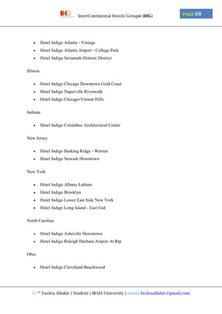 © ™ Fazlea Allahie | Student | IBAIS University | email: fazleaallahie@gmail.com
PAGE 68InterContinental Hotels Group® (IHG)
 Hotel Indigo Atlanta - Vinings
 Hotel Indigo Atlanta Airport - College Park
 Hotel Indigo Savannah Historic District
Illinois
 Hotel Indigo Chicago Downtown Gold Coast
 Hotel Indigo Naperville Riverwalk
 Hotel Indigo Chicago-Vernon Hills
Indiana
 Hotel Indigo Columbus Architectural Center
New Jersey
 Hotel Indigo Basking Ridge - Warren
 Hotel Indigo Newark Downtown
New York
 Hotel Indigo Albany Latham
 Hotel Indigo Brooklyn
 Hotel Indigo Lower East Side New York
 Hotel Indigo Long Island - East End
North Carolina
 Hotel Indigo Asheville Downtown
 Hotel Indigo Raleigh Durham Airport At Rtp
Ohio
 Hotel Indigo Cleveland-Beachwood
 