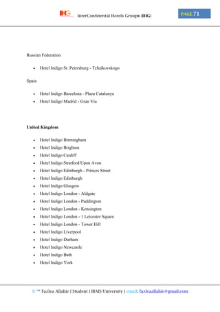© ™ Fazlea Allahie | Student | IBAIS University | email: fazleaallahie@gmail.com
PAGE 71InterContinental Hotels Group® (IHG)
Russian Federation
 Hotel Indigo St. Petersburg - Tchaikovskogo
Spain
 Hotel Indigo Barcelona - Plaza Catalunya
 Hotel Indigo Madrid - Gran Via
United Kingdom
 Hotel Indigo Birmingham
 Hotel Indigo Brighton
 Hotel Indigo Cardiff
 Hotel Indigo Stratford Upon Avon
 Hotel Indigo Edinburgh - Princes Street
 Hotel Indigo Edinburgh
 Hotel Indigo Glasgow
 Hotel Indigo London - Aldgate
 Hotel Indigo London - Paddington
 Hotel Indigo London - Kensington
 Hotel Indigo London - 1 Leicester Square
 Hotel Indigo London - Tower Hill
 Hotel Indigo Liverpool
 Hotel Indigo Durham
 Hotel Indigo Newcastle
 Hotel Indigo Bath
 Hotel Indigo York
 