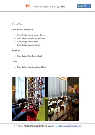 © ™ Fazlea Allahie | Student | IBAIS University | email: fazleaallahie@gmail.com
PAGE 72InterContinental Hotels Group® (IHG)
Greater China
China, People's Republic of
 Hotel Indigo Lijiang Ancient Town
 Hotel Indigo Shanghai On The Bund
 Hotel Indigo Tianjin Haihe
 Hotel Indigo Xiamen Harbour
Hong Kong
 Hotel Indigo Hong Kong Island
Taiwan
 Hotel Indigo Kaohsiung Central Park
 