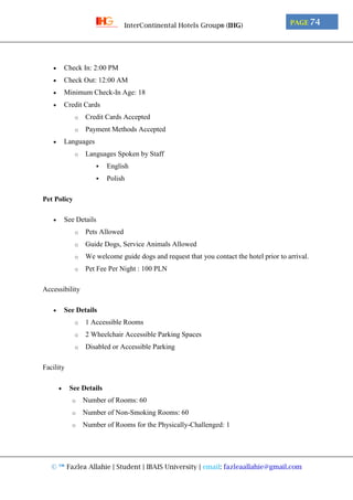 © ™ Fazlea Allahie | Student | IBAIS University | email: fazleaallahie@gmail.com
PAGE 74InterContinental Hotels Group® (IHG)
 Check In: 2:00 PM
 Check Out: 12:00 AM
 Minimum Check-In Age: 18
 Credit Cards
o Credit Cards Accepted
o Payment Methods Accepted
 Languages
o Languages Spoken by Staff
 English
 Polish
Pet Policy
 See Details
o Pets Allowed
o Guide Dogs, Service Animals Allowed
o We welcome guide dogs and request that you contact the hotel prior to arrival.
o Pet Fee Per Night : 100 PLN
Accessibility
 See Details
o 1 Accessible Rooms
o 2 Wheelchair Accessible Parking Spaces
o Disabled or Accessible Parking
Facility
 See Details
o Number of Rooms: 60
o Number of Non-Smoking Rooms: 60
o Number of Rooms for the Physically-Challenged: 1
 