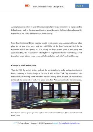 © ™ Fazlea Allahie | Student | IBAIS University | email: fazleaallahie@gmail.com
PAGE 8InterContinental Hotels Group® (IHG)
Among famous investors in several InterContinental properties, for instance in Geneva and in
Ireland, names such as the American Countess Mona Bismarck, the French Baron Edmond de
Rothschild or the Prince Sadruddin Aga Khan, crop up.
Some InterContinental Hotels organize special events once a year. A remarkable one takes
place (or at least took place until the mid-1990s) at the InterContinental Medellin in
Columbia, which was opened in 1970 during the high growth years of the group. On
Journalists' Day, "La Maccarenita", a bullfight was staged in the hotel's own bullring. Local
journalists would take on young cows, not bulls, and cheer each other's style and bravery.
Changes of hands and fortunes
Then, in 1980 the world's airlines suffered the worst decline in traffic and earnings in their
history, resulting in drastic change at Pan Am. It sold its New York City headquarters, the
famous PanAm building. InterContinental was still making profit, but Pan Am was not only
in the red, but soon out of cash. Ten years later, Pan Am's demise finally became reality.
View from the fabulous spa and gym at the top floor of the InterContinental Warsaw. Photos © InterContinental
Hotels Group.
 