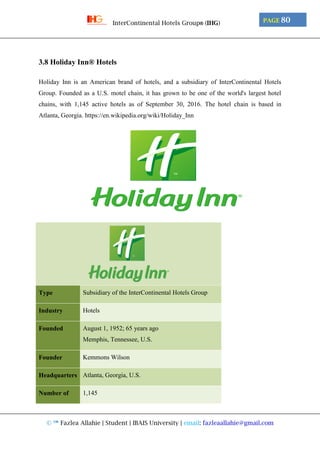 © ™ Fazlea Allahie | Student | IBAIS University | email: fazleaallahie@gmail.com
PAGE 80InterContinental Hotels Group® (IHG)
3.8 Holiday Inn® Hotels
Holiday Inn is an American brand of hotels, and a subsidiary of InterContinental Hotels
Group. Founded as a U.S. motel chain, it has grown to be one of the world's largest hotel
chains, with 1,145 active hotels as of September 30, 2016. The hotel chain is based in
Atlanta, Georgia. https://en.wikipedia.org/wiki/Holiday_Inn
Type Subsidiary of the InterContinental Hotels Group
Industry Hotels
Founded August 1, 1952; 65 years ago
Memphis, Tennessee, U.S.
Founder Kemmons Wilson
Headquarters Atlanta, Georgia, U.S.
Number of 1,145
 