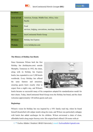 © ™ Fazlea Allahie | Student | IBAIS University | email: fazleaallahie@gmail.com
PAGE 81InterContinental Hotels Group® (IHG)
locations
Area served Americas, Europe, Middle East, Africa, Asia-
Pacific
Services Food
services, lodging, conventions, meetings, timeshares
Owner InterContinental Hotels Group
Divisions Holiday Inn Express
Website www.holidayinn.com
The History of Holiday Inn Hotels
Since Kemmons Wilson built the first
Holiday Inn (holidayinn.com) outside
Memphis, Tennessee in 1952, the chain,
along with its Holiday Inn Express
hotels, has expanded to over 3,300 hotels
worldwide. Every Holiday Inn offered
the same features and amenities,
ensuring guests knew exactly what to
expect from a night's stay, and Wilson's
hotels became so successful many of his competitors adopted his standardization model for
their chains. Today, InterContinental Hotel Group owns the Holiday Inn brand, and the chain
welcomes approximately 120 million guests each year.
Beginnings
Wilson's vision for Holiday Inn was inspired by a 1951 family road trip, where he found
himself dissatisfied with subpar motels along his route, and Wilson was particularly unhappy
with hotels that added surcharges for his children. Wilson envisioned a chain of clean,
affordable hotels along major freeway exits. His original hotel offered 120 rooms with air
 