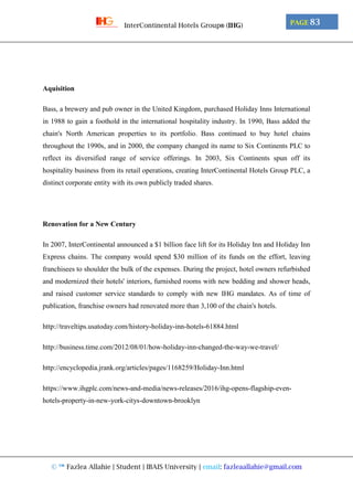 © ™ Fazlea Allahie | Student | IBAIS University | email: fazleaallahie@gmail.com
PAGE 83InterContinental Hotels Group® (IHG)
Aquisition
Bass, a brewery and pub owner in the United Kingdom, purchased Holiday Inns International
in 1988 to gain a foothold in the international hospitality industry. In 1990, Bass added the
chain's North American properties to its portfolio. Bass continued to buy hotel chains
throughout the 1990s, and in 2000, the company changed its name to Six Continents PLC to
reflect its diversified range of service offerings. In 2003, Six Continents spun off its
hospitality business from its retail operations, creating InterContinental Hotels Group PLC, a
distinct corporate entity with its own publicly traded shares.
Renovation for a New Century
In 2007, InterContinental announced a $1 billion face lift for its Holiday Inn and Holiday Inn
Express chains. The company would spend $30 million of its funds on the effort, leaving
franchisees to shoulder the bulk of the expenses. During the project, hotel owners refurbished
and modernized their hotels' interiors, furnished rooms with new bedding and shower heads,
and raised customer service standards to comply with new IHG mandates. As of time of
publication, franchise owners had renovated more than 3,100 of the chain's hotels.
http://traveltips.usatoday.com/history-holiday-inn-hotels-61884.html
http://business.time.com/2012/08/01/how-holiday-inn-changed-the-way-we-travel/
http://encyclopedia.jrank.org/articles/pages/1168259/Holiday-Inn.html
https://www.ihgplc.com/news-and-media/news-releases/2016/ihg-opens-flagship-even-
hotels-property-in-new-york-citys-downtown-brooklyn
 