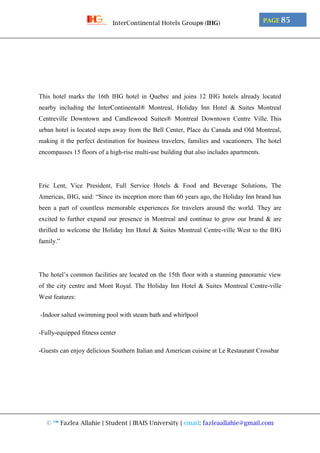 © ™ Fazlea Allahie | Student | IBAIS University | email: fazleaallahie@gmail.com
PAGE 85InterContinental Hotels Group® (IHG)
This hotel marks the 16th IHG hotel in Quebec and joins 12 IHG hotels already located
nearby including the InterContinental® Montreal, Holiday Inn Hotel & Suites Montreal
Centreville Downtown and Candlewood Suites® Montreal Downtown Centre Ville. This
urban hotel is located steps away from the Bell Center, Place du Canada and Old Montreal,
making it the perfect destination for business travelers, families and vacationers. The hotel
encompasses 15 floors of a high-rise multi-use building that also includes apartments.
Eric Lent, Vice President, Full Service Hotels & Food and Beverage Solutions, The
Americas, IHG, said: “Since its inception more than 60 years ago, the Holiday Inn brand has
been a part of countless memorable experiences for travelers around the world. They are
excited to further expand our presence in Montreal and continue to grow our brand & are
thrilled to welcome the Holiday Inn Hotel & Suites Montreal Centre-ville West to the IHG
family.”
The hotel’s common facilities are located on the 15th floor with a stunning panoramic view
of the city centre and Mont Royal. The Holiday Inn Hotel & Suites Montreal Centre-ville
West features:
-Indoor salted swimming pool with steam bath and whirlpool
-Fully-equipped fitness center
-Guests can enjoy delicious Southern Italian and American cuisine at Le Restaurant Crossbar
 