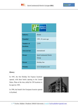 © ™ Fazlea Allahie | Student | IBAIS University | email: fazleaallahie@gmail.com
PAGE 87InterContinental Hotels Group® (IHG)
Industry Hotels
Founded 1991; 26 years ago
Number of
locations
2,438
Area served international
Owner InterContinental Hotels
Group
Parent Holiday Inn
Website www.hiexpress.com
History
In 1991, the first Holiday Inn Express locations
opened, with three hotels opening in the United
States. Plans at the time called for 250 locations to
be open by 1995.
In 1996, the brand's first European location opened
in Scotland.
 