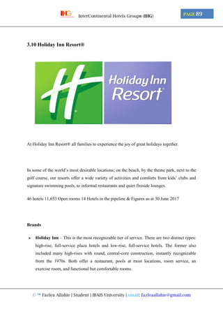 © ™ Fazlea Allahie | Student | IBAIS University | email: fazleaallahie@gmail.com
PAGE 89InterContinental Hotels Group® (IHG)
3.10 Holiday Inn Resort®
At Holiday Inn Resort® all families to experience the joy of great holidays together.
In some of the world’s most desirable locations; on the beach, by the theme park, next to the
golf course, our resorts offer a wide variety of activities and comforts from kids’ clubs and
signature swimming pools, to informal restaurants and quiet fireside lounges.
46 hotels 11,653 Open rooms 14 Hotels in the pipeline & Figures as at 30 June 2017
Brands
 Holiday Inn – This is the most recognizable tier of service. There are two distinct types:
high-rise, full-service plaza hotels and low-rise, full-service hotels. The former also
included many high-rises with round, central-core construction, instantly recognizable
from the 1970s. Both offer a restaurant, pools at most locations, room service, an
exercise room, and functional but comfortable rooms.
 
