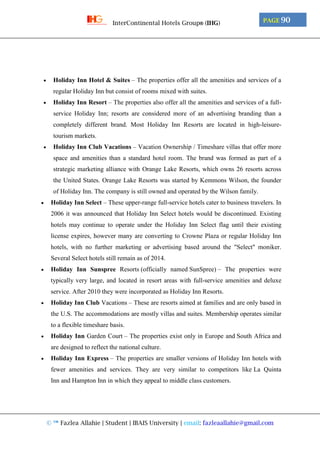 © ™ Fazlea Allahie | Student | IBAIS University | email: fazleaallahie@gmail.com
PAGE 90InterContinental Hotels Group® (IHG)
 Holiday Inn Hotel & Suites – The properties offer all the amenities and services of a
regular Holiday Inn but consist of rooms mixed with suites.
 Holiday Inn Resort – The properties also offer all the amenities and services of a full-
service Holiday Inn; resorts are considered more of an advertising branding than a
completely different brand. Most Holiday Inn Resorts are located in high-leisure-
tourism markets.
 Holiday Inn Club Vacations – Vacation Ownership / Timeshare villas that offer more
space and amenities than a standard hotel room. The brand was formed as part of a
strategic marketing alliance with Orange Lake Resorts, which owns 26 resorts across
the United States. Orange Lake Resorts was started by Kemmons Wilson, the founder
of Holiday Inn. The company is still owned and operated by the Wilson family.
 Holiday Inn Select – These upper-range full-service hotels cater to business travelers. In
2006 it was announced that Holiday Inn Select hotels would be discontinued. Existing
hotels may continue to operate under the Holiday Inn Select flag until their existing
license expires, however many are converting to Crowne Plaza or regular Holiday Inn
hotels, with no further marketing or advertising based around the "Select" moniker.
Several Select hotels still remain as of 2014.
 Holiday Inn Sunspree Resorts (officially named SunSpree) – The properties were
typically very large, and located in resort areas with full-service amenities and deluxe
service. After 2010 they were incorporated as Holiday Inn Resorts.
 Holiday Inn Club Vacations – These are resorts aimed at families and are only based in
the U.S. The accommodations are mostly villas and suites. Membership operates similar
to a flexible timeshare basis.
 Holiday Inn Garden Court – The properties exist only in Europe and South Africa and
are designed to reflect the national culture.
 Holiday Inn Express – The properties are smaller versions of Holiday Inn hotels with
fewer amenities and services. They are very similar to competitors like La Quinta
Inn and Hampton Inn in which they appeal to middle class customers.
 
