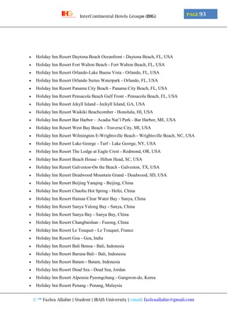 © ™ Fazlea Allahie | Student | IBAIS University | email: fazleaallahie@gmail.com
PAGE 93InterContinental Hotels Group® (IHG)
 Holiday Inn Resort Daytona Beach Oceanfront - Daytona Beach, FL, USA
 Holiday Inn Resort Fort Walton Beach - Fort Walton Beach, FL, USA
 Holiday Inn Resort Orlando-Lake Buena Vista - Orlando, FL, USA
 Holiday Inn Resort Orlando Suites Waterpark - Orlando, FL, USA
 Holiday Inn Resort Panama City Beach - Panama City Beach, FL, USA
 Holiday Inn Resort Pensacola Beach Gulf Front - Pensacola Beach, FL, USA
 Holiday Inn Resort Jekyll Island - Jeckyll Island, GA, USA
 Holiday Inn Resort Waikiki Beachcomber - Honolulu, HI, USA
 Holiday Inn Resort Bar Harbor – Acadia Nat’l Park - Bar Harbor, ME, USA
 Holiday Inn Resort West Bay Beach - Traverse City, MI, USA
 Holiday Inn Resort Wilmington E-Wrightsville Beach - Wrightsville Beach, NC, USA
 Holiday Inn Resort Lake George - Turf - Lake George, NY, USA
 Holiday Inn Resort The Lodge at Eagle Crest - Redmond, OR, USA
 Holiday Inn Resort Beach House - Hilton Head, SC, USA
 Holiday Inn Resort Galveston-On the Beach - Galveston, TX, USA
 Holiday Inn Resort Deadwood Mountain Grand - Deadwood, SD, USA
 Holiday Inn Resort Beijing Yanqing - Beijing, China
 Holiday Inn Resort Chaohu Hot Spring - Hefei, China
 Holiday Inn Resort Hainan Clear Water Bay - Sanya, China
 Holiday Inn Resort Sanya Yalong Bay - Sanya, China
 Holiday Inn Resort Sanya Bay - Sanya Bay, China
 Holiday Inn Resort Changbaishan - Fusong, China
 Holiday Inn Resort Le Touquet - Le Touquet, France
 Holiday Inn Resort Goa - Goa, India
 Holiday Inn Resort Bali Benoa - Bali, Indonesia
 Holiday Inn Resort Baruna Bali - Bali, Indonesia
 Holiday Inn Resort Batam - Batam, Indonesia
 Holiday Inn Resort Dead Sea - Dead Sea, Jordan
 Holiday Inn Resort Alpensia Pyeongchang - Gangwon-do, Korea
 Holiday Inn Resort Penang - Penang, Malaysia
 