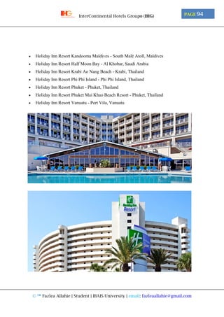 © ™ Fazlea Allahie | Student | IBAIS University | email: fazleaallahie@gmail.com
PAGE 94InterContinental Hotels Group® (IHG)
 Holiday Inn Resort Kandooma Maldives - South Malé Atoll, Maldives
 Holiday Inn Resort Half Moon Bay - Al Khobar, Saudi Arabia
 Holiday Inn Resort Krabi Ao Nang Beach - Krabi, Thailand
 Holiday Inn Resort Phi Phi Island - Phi Phi Island, Thailand
 Holiday Inn Resort Phuket - Phuket, Thailand
 Holiday Inn Resort Phuket Mai Khao Beach Resort - Phuket, Thailand
 Holiday Inn Resort Vanuatu - Port Vila, Vanuatu
 