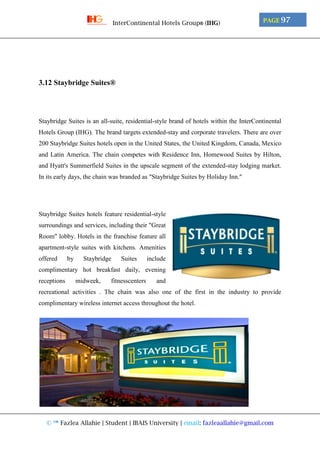 © ™ Fazlea Allahie | Student | IBAIS University | email: fazleaallahie@gmail.com
PAGE 97InterContinental Hotels Group® (IHG)
3.12 Staybridge Suites®
Staybridge Suites is an all-suite, residential-style brand of hotels within the InterContinental
Hotels Group (IHG). The brand targets extended-stay and corporate travelers. There are over
200 Staybridge Suites hotels open in the United States, the United Kingdom, Canada, Mexico
and Latin America. The chain competes with Residence Inn, Homewood Suites by Hilton,
and Hyatt's Summerfield Suites in the upscale segment of the extended-stay lodging market.
In its early days, the chain was branded as "Staybridge Suites by Holiday Inn."
Staybridge Suites hotels feature residential-style
surroundings and services, including their "Great
Room" lobby. Hotels in the franchise feature all
apartment-style suites with kitchens. Amenities
offered by Staybridge Suites include
complimentary hot breakfast daily, evening
receptions midweek, fitnesscenters and
recreational activities . The chain was also one of the first in the industry to provide
complimentary wireless internet access throughout the hotel.
 