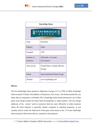 © ™ Fazlea Allahie | Student | IBAIS University | email: fazleaallahie@gmail.com
PAGE 98InterContinental Hotels Group® (IHG)
Staybridge Suites
Type Franchise
Industry Hotel
Founded 1997
Number of
locations
220 hotels, 114 under
development
Area served United States, Canada, Mexico,
Europe
Parent InterContinental Hotels Group
Website www.staybridge.com
History
The first Staybridge Suites opened in Alpharetta, Georgia, U.S. in 1998. In 2004, Staybridge
Suites reached 75 hotels with addition of Eatontown, New Jersey. The brand reached this size
faster than its competitors. In October 2015, Staybridge Suites brand announced a new Urban
guest room design created for future hotel developments in urban markets. The new design
addresses of the owners’ need to maximize land use more efficiently in urban locations
where the hotel footprint is generally smaller compared to suburban properties. It was
recently used to create the framework of the guest room layout in the 111-room Staybridge
Suites located in Downtown Denver, currently in development
 