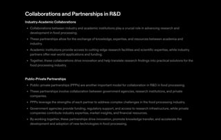 Collaborations and Partnerships in R&D
Industry-Academic Collaborations
Collaborations between industry and academic institutions play a crucial role in advancing research and
development in food processing.
These partnerships allow for the exchange of knowledge, expertise, and resources between academia and
industry.
Academic institutions provide access to cutting-edge research facilities and scientific expertise, while industry
partners offer real-world applications and funding.
Together, these collaborations drive innovation and help translate research findings into practical solutions for the
food processing industry.
•
•
•
•
Public-Private Partnerships
Public-private partnerships (PPPs) are another important model for collaboration in R&D in food processing.
These partnerships involve collaboration between government agencies, research institutions, and private
companies.
PPPs leverage the strengths of each partner to address complex challenges in the food processing industry.
Government agencies provide funding, regulatory support, and access to research infrastructure, while private
companies contribute industry expertise, market insights, and financial resources.
By working together, these partnerships drive innovation, promote knowledge transfer, and accelerate the
development and adoption of new technologies in food processing.
•
•
•
•
•
 